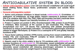 ANTICOAGULATIVE SYSTEM IN BLOOD
   Cellular anticoagulative system: Liver cell and reticular endothelial cell could engulf
    blood clotting factor, tissue factor, prothrombin complex and soluble fibrin
    monomer.
   Humoral anticoagulative system:
    1. Amino acid protease inhibitors in blood include antithrombin III, Cl-inhibitor, α1
    antitrypsin, α2 antiplasmin, α2 huge globin, heparin coenzyme II, protease nexin-1
    (PN-1) to combine with FIXa, FXa, FXIa, FXIIa and thrombin and then inactivate them
    for anticoagulation. Heparin can intensify functions of antithrombin III.
    2. Protein C system are protein C (PC), thrombomodulin (TM), protein S and Protein
    C inhibitors. Main functions of PC consist in ①It inactivates FVa, FVIIIa with
    phospholipid and Ca2+; ②It blocks FXa combining with platelet phospholipid
    membrane to reduce prothrombin activation; ③It stimulates plasminogen activators
    release to trigger fibrinolysis; ④ Protein S is a coenzyme of PC and greatly intensify
    functions of PC.
    3. Tissue factor pathway inhibitor (TFPI) mainly coming from vessel endothelial cells
    inhibits FXa and inactivates FVIIa-TF complex to block extrinsic pathway of
    coagulation with negative feed back.
    4. Heparin used in the clinic widely is due to ①It combines with antithrombin III to
    increase functions of antithrombin III; ②It stimulates vessel endothelial cell greatlu
    releasing TFPI and other anticoagulative material; ③It intensifies PC activation and
    stimulates vessel endothelial cell releasing plasminogen activators to increase
    fibrinolysis. [lower molecular weight heparin is less hemorrhage]
 
