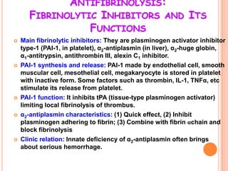 ANTIFIBRINOLYSIS:
       FIBRINOLYTIC INHIBITORS AND ITS
                  FUNCTIONS
   Main fibrinolytic inhibitors: They are plasminogen activator inhibitor
    type-1 (PAI-1, in platelet), α2-antiplasmin (in liver), α2-huge globin,
    α1-antitrypsin, antithrombin III, alexin C1 inhibitor.
   PAI-1 synthesis and release: PAI-1 made by endothelial cell, smooth
    muscular cell, mesothelial cell, megakaryocyte is stored in platelet
    with inactive form. Some factors such as thrombin, IL-1, TNFα, etc
    stimulate its release from platelet.
   PAI-1 function: It inhibits tPA (tissue-type plasminogen activator)
    limiting local fibrinolysis of thrombus.
   α2-antiplasmin characteristics: (1) Quick effect, (2) Inhibit
    plasminogen adhering to fibrin; (3) Combine with fibrin αchain and
    block fibrinolysis
   Clinic relation: Innate deficiency of α2-antiplasmin often brings
    about serious hemorrhage.
 