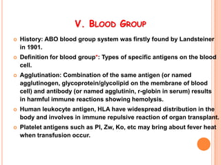 V. BLOOD GROUP
   History: ABO blood group system was firstly found by Landsteiner
    in 1901.
   Definition for blood group*: Types of specific antigens on the blood
    cell.
   Agglutination: Combination of the same antigen (or named
    agglutinogen, glycoprotein/glycolipid on the membrane of blood
    cell) and antibody (or named agglutinin, r-globin in serum) results
    in harmful immune reactions showing hemolysis.
   Human leukocyte antigen, HLA have widespread distribution in the
    body and involves in immune repulsive reaction of organ transplant.
   Platelet antigens such as PI, Zw, Ko, etc may bring about fever heat
    when transfusion occur.
 