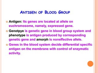 ANTIGEN OF BLOOD GROUP

   Antigen: Its genes are located at allele on
    euchromosome, namely, expressed gene.
   Genotpye is genetic gene in blood group system and
    phenotype is antigen produced by corresponding
    genetic gene and amorph is noneffective allele.
   Genes in the blood system decide differential specific
    antigen on the membrane with control of enzymatic
    activity.
 