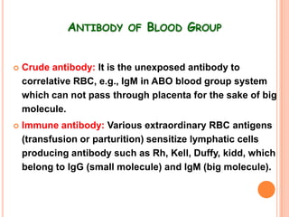 ANTIBODY OF BLOOD GROUP


   Crude antibody: It is the unexposed antibody to
    correlative RBC, e.g., IgM in ABO blood group system
    which can not pass through placenta for the sake of big
    molecule.
   Immune antibody: Various extraordinary RBC antigens
    (transfusion or parturition) sensitize lymphatic cells
    producing antibody such as Rh, Kell, Duffy, kidd, which
    belong to IgG (small molecule) and IgM (big molecule).
 