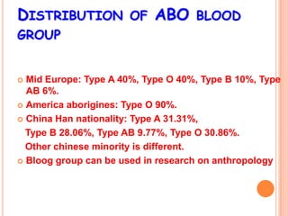 DISTRIBUTION OF ABO BLOOD
GROUP


 Mid Europe: Type A 40%, Type O 40%, Type B 10%, Type
  AB 6%.
 America aborigines: Type O 90%.

 China Han nationality: Type A 31.31%,

  Type B 28.06%, Type AB 9.77%, Type O 30.86%.
  Other chinese minority is different.
 Bloog group can be used in research on anthropology
 