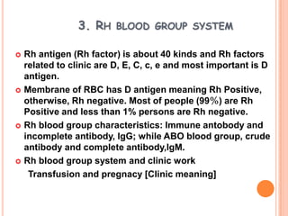3. RH BLOOD GROUP SYSTEM

   Rh antigen (Rh factor) is about 40 kinds and Rh factors
    related to clinic are D, E, C, c, e and most important is D
    antigen.
   Membrane of RBC has D antigen meaning Rh Positive,
    otherwise, Rh negative. Most of people (99％) are Rh
    Positive and less than 1% persons are Rh negative.
   Rh blood group characteristics: Immune antobody and
    incomplete antibody, IgG; while ABO blood group, crude
    antibody and complete antibody,IgM.
   Rh blood group system and clinic work
     Transfusion and pregnacy [Clinic meaning]
 