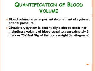 QUANTIFICATION OF BLOOD
             VOLUME
 Blood volume is an important determinant of systemic
  arterial pressure.
 Circulatory system is essentially a closed container
  including a volume of blood equal to approximately 5
  liters or 70-80mL/Kg of the body weight (in kilograms).
 
