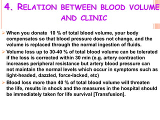 4. RELATION BETWEEN BLOOD VOLUME
                         AND CLINIC
 When you donate 10 % of total blood volume, your body
  compensates so that blood pressure does not change, and the
  volume is replaced through the normal ingestion of fluids.
 Volume loss up to 30-40 % of total blood volume can be tolerated
  if the loss is corrected within 30 min (e.g. artery contraction
  increases peripheral resistance but artery blood pressure can
  not maintain the normal levels which occur in symptoms such as
  light-headed, dazzled, force-lacked, etc)
 Blood loss more than 40 % of total blood volume will threaten
  the life, results in shock and the measures in the hospital should
  be immediately taken for life survival [Transfusion].
 