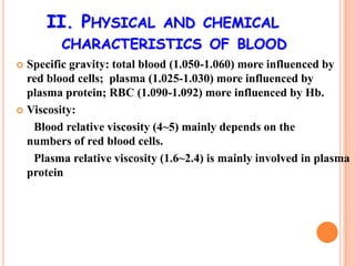 II. PHYSICAL           AND CHEMICAL
         CHARACTERISTICS OF BLOOD
 Specific gravity: total blood (1.050-1.060) more influenced by
  red blood cells; plasma (1.025-1.030) more influenced by
  plasma protein; RBC (1.090-1.092) more influenced by Hb.
 Viscosity:

   Blood relative viscosity (4~5) mainly depends on the
  numbers of red blood cells.
   Plasma relative viscosity (1.6~2.4) is mainly involved in plasma
  protein
 