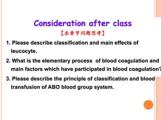Consideration after class
                     【本章节问题思考】
1. Please describe classification and main effects of
 leucocyte.
2. What is the elementary process of blood coagulation and
 main factors which have participated in blood coagulation?
3. Please describe the principle of classification and blood
 transfusion of ABO blood group system.
 