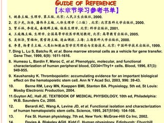 GUIDE OF REFERENCE
                         【本章节学习参考书单】
1. 姚泰主编. 生理学. 第五版. 北京: 人民卫生出版社, 2000.
2. 范少光, 汤浩, 潘伟丰主编. 人体生理学（二版）. 北京: 北京医科大学出版社, 2000.
3. 贺石林, 李俊成, 秦晓群主编. 临床生理学. 北京: 科学出版社, 2001.
4. 王庭槐主编. 生理学. 全国高等学校医学规划教材, 北京: 高等教育出版社, 2005.
5. 吴祖泽, 贺福初, 裴雪涛主编. 造血调控. 上海: 上海医科大学出版社, 2000.
6. 李勇, 杨贵贞主编. 人类红细胞血型学实用理论与实验技术. 北京: 中国科学技术出版社, 1999.
7. Ding L, Lu S, Batchu R, et al. Bone marrow stromal cells as a vehicle for gene transfer.
   Gene Ther, 1999, 6(9): 1611-1616.
8. Humeau L, Bardin F, Maroc C, et al. Phenotypic, molecular, and functional
   characterization of human peripheral blood, CD34+/Thy1+ cells. Blood, 1996, 87(3):
   949-955.
9. Kaushansky K. Thrombopoietin: accumulating evidence for an important biological
   effect on the hematopoietic stem cell. Ann N Y Acad Sci, 2003, 996: 39-43.
10.     Berne RM, Levy MN, Koeppen BMI, Stanton BA. Physiology, 5th ed, St Louis:
   Mosby Electronic Production, 2004.
11.Guyton AC, Hall JE. TEXTBOOK OF MEDICAL PHYSIOLOGY, 10th ed, Philadelphia:
   W.B. Saunders Co, 2000.
12.      Berardi AC, Wang A, Levine JD, et al. Functional isolation and characterization
   of human hematopoietic stem cells. Science, 1995, 267(5194): 104-108.
13.      Fox SI. Human physiology, 7th ed, New York: McGraw-Hill Co Inc, 2002.
 