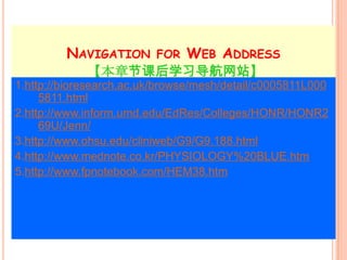 NAVIGATION FOR WEB ADDRESS
             【本章节课后学习导航网站】
1.http://bioresearch.ac.uk/browse/mesh/detail/c0005811L000
     5811.html
2.http://www.inform.umd.edu/EdRes/Colleges/HONR/HONR2
     69U/Jenn/
3.http://www.ohsu.edu/cliniweb/G9/G9.188.html
4.http://www.mednote.co.kr/PHYSIOLOGY%20BLUE.htm
5.http://www.fpnotebook.com/HEM38.htm
 
