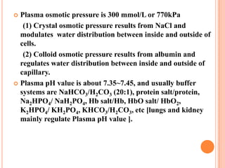  Plasma osmotic pressure is 300 mmol/L or 770kPa
   (1) Crystal osmotic pressure results from NaCl and
  modulates water distribution between inside and outside of
  cells.
   (2) Colloid osmotic pressure results from albumin and
  regulates water distribution between inside and outside of
  capillary.
 Plasma pH value is about 7.35~7.45, and usually buffer
  systems are NaHCO3/H2CO3 (20:1), protein salt/protein,
  Na2HPO4/ NaH2PO4, Hb salt/Hb, HbO salt/ HbO2,
  K2HPO4/ KH2PO4, KHCO3/H2CO3, etc [lungs and kidney
  mainly regulate Plasma pH value ].
 