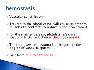  Vascular constriction
 Trauma to the blood vessel will cause its smooth
muscles to contract ,to reduce blood flow from it
 for the smaller vessels, platelets release a
vasoconstrictor substance, thromboxane A2
 The more severe a trauma is , the greater the
degree of vascular spasm
 Last from minutes to hours
 