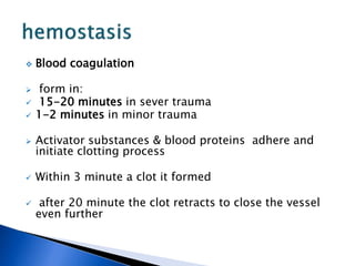  Blood coagulation
 form in:
 15-20 minutes in sever trauma
 1-2 minutes in minor trauma
 Activator substances & blood proteins adhere and
initiate clotting process
 Within 3 minute a clot it formed
 after 20 minute the clot retracts to close the vessel
even further
 