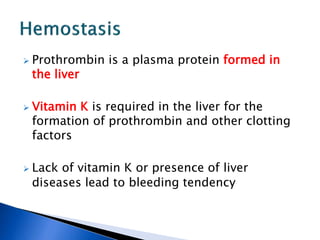  Prothrombin is a plasma protein formed in
the liver
 Vitamin K is required in the liver for the
formation of prothrombin and other clotting
factors
 Lack of vitamin K or presence of liver
diseases lead to bleeding tendency
 