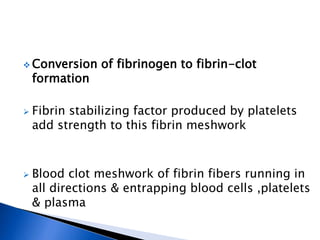 Conversion of fibrinogen to fibrin-clot
formation
 Fibrin stabilizing factor produced by platelets
add strength to this fibrin meshwork
 Blood clot meshwork of fibrin fibers running in
all directions & entrapping blood cells ,platelets
& plasma
 