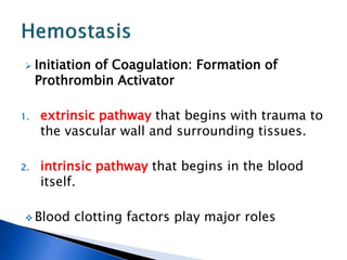  Initiation of Coagulation: Formation of
Prothrombin Activator
1. extrinsic pathway that begins with trauma to
the vascular wall and surrounding tissues.
2. intrinsic pathway that begins in the blood
itself.
 Blood clotting factors play major roles
 