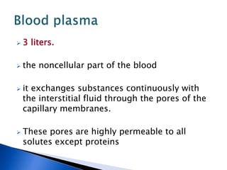  3 liters.
 the noncellular part of the blood
 it exchanges substances continuously with
the interstitial fluid through the pores of the
capillary membranes.
 These pores are highly permeable to all
solutes except proteins
 