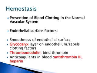  Prevention of Blood Clotting in the Normal
Vascular System
 Endothelial surface factors:
 Smoothness of endothelial surface
 Glycocalyx layer on endothelium/repels
clotting factors
 Thrombomodulin: bind thrombin
 Anticoagulants in blood :antithrombin III,
heparin
 