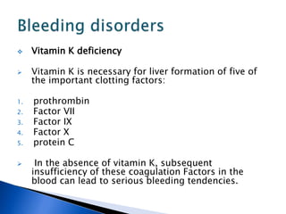  Vitamin K deficiency
 Vitamin K is necessary for liver formation of five of
the important clotting factors:
1. prothrombin
2. Factor VII
3. Factor IX
4. Factor X
5. protein C
 In the absence of vitamin K, subsequent
insufficiency of these coagulation Factors in the
blood can lead to serious bleeding tendencies.
 
