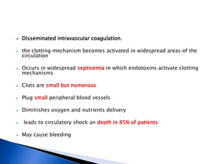  Disseminated intravascular coagulation.
 the clotting mechanism becomes activated in widespread areas of the
circulation
 Occurs in widespread septicemia in which endotoxins activate clotting
mechanisms
 Clots are small but numerous
 Plug small peripheral blood vessels
 Diminishes oxygen and nutrients delivery
 leads to circulatory shock an death in 85% of patients
 May cause bleeding
 