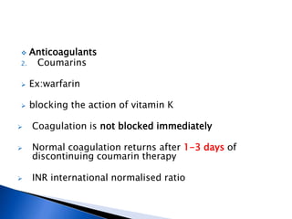  Anticoagulants
2. Coumarins
 Ex:warfarin
 blocking the action of vitamin K
 Coagulation is not blocked immediately
 Normal coagulation returns after 1-3 days of
discontinuing coumarin therapy
 INR international normalised ratio
 