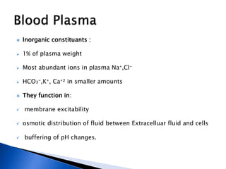  Inorganic constituants :
 1% of plasma weight
 Most abundant ions in plasma Na⁺,Cl⁻
 HCO₃⁻,K⁺, Ca⁺² in smaller amounts
 They function in:
 membrane excitability
 osmotic distribution of fluid between Extracelluar fluid and cells
 buffering of pH changes.
 