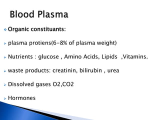  Organic constituants:
 plasma protiens(6-8% of plasma weight)
 Nutrients : glucose , Amino Acids, Lipids ,Vitamins.
 waste products: creatinin, bilirubin , urea
 Dissolved gases O2,CO2
 Hormones
 
