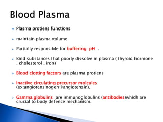  Plasma protiens functions
 maintain plasma volume
 Partially responsible for buffering pH .
 Bind substances that poorly dissolve in plasma ( thyroid hormone
, cholesterol , iron)
 Blood clotting factors are plasma protiens
 Inactive circulating precursor molcules
(ex:angiotensinogenangiotensin).
 Gamma globulins are immunoglobulins (antibodies)which are
crucial to body defence mechanism.
 