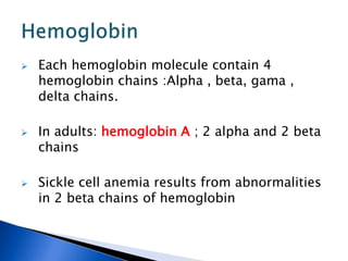  Each hemoglobin molecule contain 4
hemoglobin chains :Alpha , beta, gama ,
delta chains.
 In adults: hemoglobin A ; 2 alpha and 2 beta
chains
 Sickle cell anemia results from abnormalities
in 2 beta chains of hemoglobin
 