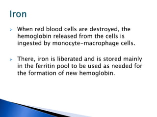  When red blood cells are destroyed, the
hemoglobin released from the cells is
ingested by monocyte-macrophage cells.
 There, iron is liberated and is stored mainly
in the ferritin pool to be used as needed for
the formation of new hemoglobin.
 