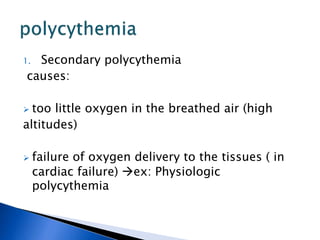 1. Secondary polycythemia
causes:
 too little oxygen in the breathed air (high
altitudes)
 failure of oxygen delivery to the tissues ( in
cardiac failure) ex: Physiologic
polycythemia
 