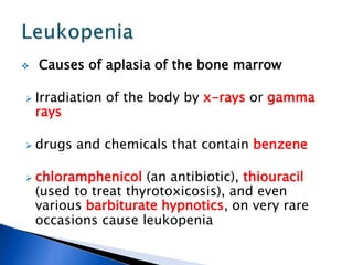  Causes of aplasia of the bone marrow
 Irradiation of the body by x-rays or gamma
rays
 drugs and chemicals that contain benzene
 chloramphenicol (an antibiotic), thiouracil
(used to treat thyrotoxicosis), and even
various barbiturate hypnotics, on very rare
occasions cause leukopenia
 