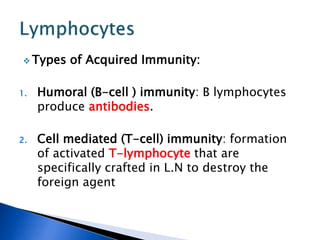  Types of Acquired Immunity:
1. Humoral (B-cell ) immunity: B lymphocytes
produce antibodies.
2. Cell mediated (T-cell) immunity: formation
of activated T-lymphocyte that are
specifically crafted in L.N to destroy the
foreign agent
 