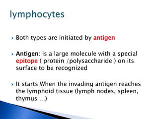  Both types are initiated by antigen
 Antigen: is a large molecule with a special
epitope ( protein /polysaccharide ) on its
surface to be recognized
 It starts When the invading antigen reaches
the lymphoid tissue (lymph nodes, spleen,
thymus …)
 