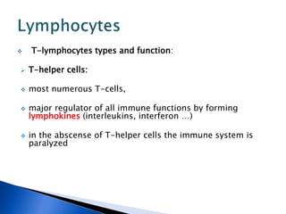  T-lymphocytes types and function:
 T-helper cells:
 most numerous T-cells,
 major regulator of all immune functions by forming
lymphokines (interleukins, interferon …)
 in the abscense of T-helper cells the immune system is
paralyzed
 