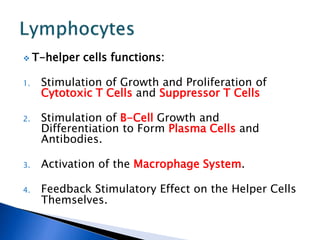  T-helper cells functions:
1. Stimulation of Growth and Proliferation of
Cytotoxic T Cells and Suppressor T Cells
2. Stimulation of B-Cell Growth and
Differentiation to Form Plasma Cells and
Antibodies.
3. Activation of the Macrophage System.
4. Feedback Stimulatory Effect on the Helper Cells
Themselves.
 