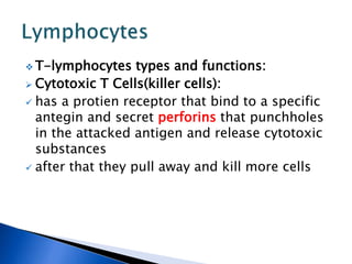  T-lymphocytes types and functions:
 Cytotoxic T Cells(killer cells):
 has a protien receptor that bind to a specific
antegin and secret perforins that punchholes
in the attacked antigen and release cytotoxic
substances
 after that they pull away and kill more cells
 