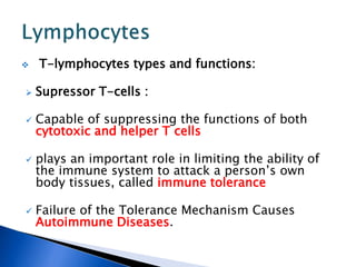  T-lymphocytes types and functions:
 Supressor T-cells :
 Capable of suppressing the functions of both
cytotoxic and helper T cells
 plays an important role in limiting the ability of
the immune system to attack a person’s own
body tissues, called immune tolerance
 Failure of the Tolerance Mechanism Causes
Autoimmune Diseases.
 
