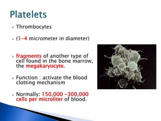  Thrombocytes
 (1-4 micrometer in diameter)
 fragments of another type of
cell found in the bone marrow,
the megakaryocyte.
 Function : activate the blood
clotting mechanism
 Normally: 150,000 -300,000
cells per microliter of blood.
 