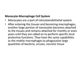 Monocyte-Macrophage Cell System
• Monocytes are a part of reticuloendothelial system.
• After entering the tissues and becoming macrophages,
another large portion of monocytes becomes attached
to the tissues and remains attached for months or even
years until they are called on to perform specific local
protective functions. They have the same capabilities
as the mobile macrophages to phagocytize large
quantities of bacteria, viruses, necrotic tissue
 