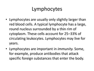 Lymphocytes
• Lymphocytes are usually only slightly larger than
red blood cells. A typical lymphocyte has a large,
round nucleus surrounded by a thin rim of
cytoplasm. These cells account for 25–33% of
circulating leukocytes. Lymphocytes may live for
years.
• Lymphocytes are important in immunity. Some,
for example, produce antibodies that attack
specific foreign substances that enter the body.
 