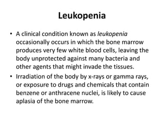 Leukopenia
• A clinical condition known as leukopenia
occasionally occurs in which the bone marrow
produces very few white blood cells, leaving the
body unprotected against many bacteria and
other agents that might invade the tissues.
• Irradiation of the body by x-rays or gamma rays,
or exposure to drugs and chemicals that contain
benzene or anthracene nuclei, is likely to cause
aplasia of the bone marrow.
 
