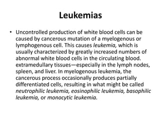 Leukemias
• Uncontrolled production of white blood cells can be
caused by cancerous mutation of a myelogenous or
lymphogenous cell. This causes leukemia, which is
usually characterized by greatly increased numbers of
abnormal white blood cells in the circulating blood.
extramedullary tissues—especially in the lymph nodes,
spleen, and liver. In myelogenous leukemia, the
cancerous process occasionally produces partially
differentiated cells, resulting in what might be called
neutrophilic leukemia, eosinophilic leukemia, basophilic
leukemia, or monocytic leukemia.
 