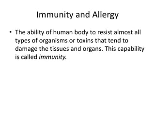 Immunity and Allergy
• The ability of human body to resist almost all
types of organisms or toxins that tend to
damage the tissues and organs. This capability
is called immunity.
 
