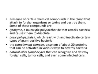 • Presence of certain chemical compounds in the blood that
attach to foreign organisms or toxins and destroy them.
Some of these compounds are
• lysozyme, a mucolytic polysaccharide that attacks bacteria
and causes them to dissolute
• basic polypeptides, which react with and inactivate certain
types of gram-positive bacteria
• the complement complex, a system of about 20 proteins
that can be activated in various ways to destroy bacteria
• natural killer lymphocytes that can recognize and destroy
foreign cells, tumor cells, and even some infected cells.
 
