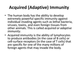 Acquired (Adaptive) Immunity
• The human body has the ability to develop
extremely powerful specific immunity against
individual invading agents such as lethal bacteria,
viruses, toxins, and even foreign tissues from
other animals. This is called acquired or adaptive
immunity.
• Acquired immunity is the ability of lymphocytes
to produce antibodies (in the case of B cells) or
cell-surface receptors (in the case of T cells) that
are specific for one of the many millions of
foreign agents that may invade the body.
 