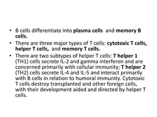 • B cells differentiate into plasma cells and memory B
cells.
• There are three major types of T cells: cytotoxic T cells,
helper T cells, and memory T cells.
• There are two subtypes of helper T cells: T helper 1
(TH1) cells secrete IL-2 and gamma interferon and are
concerned primarily with cellular immunity; T helper 2
(TH2) cells secrete IL-4 and IL-5 and interact primarily
with B cells in relation to humoral immunity. Cytotoxic
T cells destroy transplanted and other foreign cells,
with their development aided and directed by helper T
cells.
 