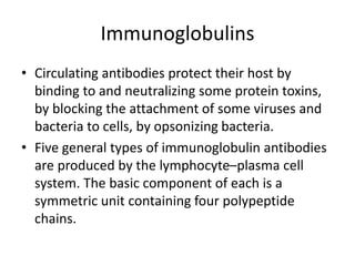 Immunoglobulins
• Circulating antibodies protect their host by
binding to and neutralizing some protein toxins,
by blocking the attachment of some viruses and
bacteria to cells, by opsonizing bacteria.
• Five general types of immunoglobulin antibodies
are produced by the lymphocyte–plasma cell
system. The basic component of each is a
symmetric unit containing four polypeptide
chains.
 