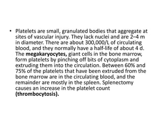 • Platelets are small, granulated bodies that aggregate at
sites of vascular injury. They lack nuclei and are 2–4 m
in diameter. There are about 300,000/L of circulating
blood, and they normally have a half-life of about 4 d.
The megakaryocytes, giant cells in the bone marrow,
form platelets by pinching off bits of cytoplasm and
extruding them into the circulation. Between 60% and
75% of the platelets that have been extruded from the
bone marrow are in the circulating blood, and the
remainder are mostly in the spleen. Splenectomy
causes an increase in the platelet count
(thrombocytosis).
 