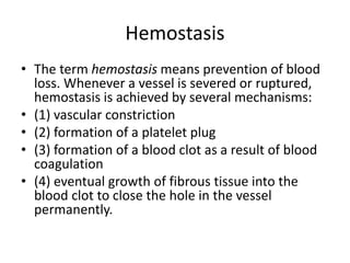 Hemostasis
• The term hemostasis means prevention of blood
loss. Whenever a vessel is severed or ruptured,
hemostasis is achieved by several mechanisms:
• (1) vascular constriction
• (2) formation of a platelet plug
• (3) formation of a blood clot as a result of blood
coagulation
• (4) eventual growth of fibrous tissue into the
blood clot to close the hole in the vessel
permanently.
 