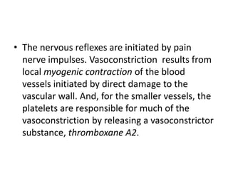 • The nervous reflexes are initiated by pain
nerve impulses. Vasoconstriction results from
local myogenic contraction of the blood
vessels initiated by direct damage to the
vascular wall. And, for the smaller vessels, the
platelets are responsible for much of the
vasoconstriction by releasing a vasoconstrictor
substance, thromboxane A2.
 